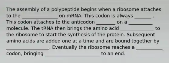 The assembly of a polypeptide begins when a ribosome attaches to the _______________ on mRNA. This codon is always _______ . This codon attaches to the anticodon ________ on a __________ molecule. The tRNA then brings the amino acid ______________ to the ribosome to start the synthesis of the protein. Subsequent amino acids are added one at a time and are bound together by __________________. Eventually the ribosome reaches a ___________ codon, bringing _______________________ to an end.