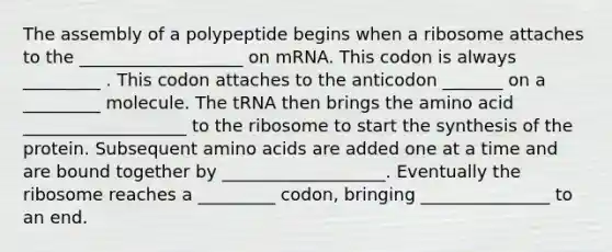 The assembly of a polypeptide begins when a ribosome attaches to the ___________________ on mRNA. This codon is always _________ . This codon attaches to the anticodon _______ on a _________ molecule. The tRNA then brings the amino acid ___________________ to the ribosome to start the synthesis of the protein. Subsequent amino acids are added one at a time and are bound together by ___________________. Eventually the ribosome reaches a _________ codon, bringing _______________ to an end.