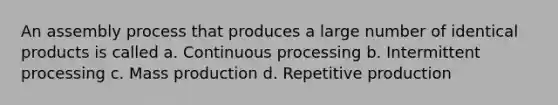 An assembly process that produces a large number of identical products is called a. Continuous processing b. Intermittent processing c. Mass production d. Repetitive production