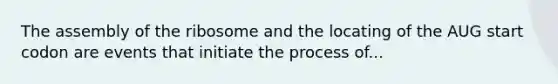 The assembly of the ribosome and the locating of the AUG start codon are events that initiate the process of...