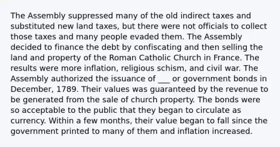 The Assembly suppressed many of the old indirect taxes and substituted new land taxes, but there were not officials to collect those taxes and many people evaded them. The Assembly decided to finance the debt by confiscating and then selling the land and property of the Roman Catholic Church in France. The results were more inflation, religious schism, and civil war. The Assembly authorized the issuance of ___ or government bonds in December, 1789. Their values was guaranteed by the revenue to be generated from the sale of church property. The bonds were so acceptable to the public that they began to circulate as currency. Within a few months, their value began to fall since the government printed to many of them and inflation increased.