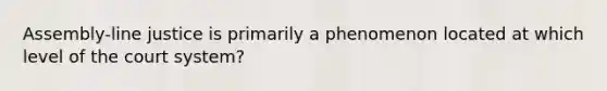 Assembly-line justice is primarily a phenomenon located at which level of the court system?