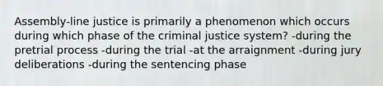 Assembly-line justice is primarily a phenomenon which occurs during which phase of the criminal justice system? -during the pretrial process -during the trial -at the arraignment -during jury deliberations -during the sentencing phase