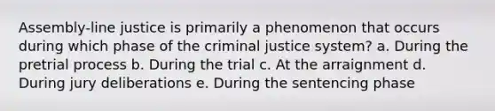 Assembly-line justice is primarily a phenomenon that occurs during which phase of the criminal justice system? a. During the pretrial process b. During the trial c. At the arraignment d. During jury deliberations e. During the sentencing phase