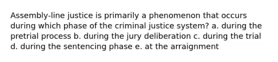 Assembly-line justice is primarily a phenomenon that occurs during which phase of the criminal justice system? a. during the pretrial process b. during the jury deliberation c. during the trial d. during the sentencing phase e. at the arraignment