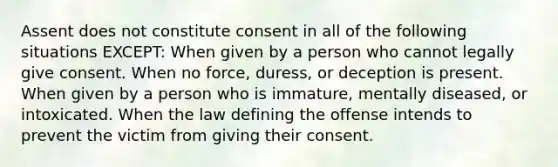 Assent does not constitute consent in all of the following situations EXCEPT: When given by a person who cannot legally give consent. When no force, duress, or deception is present. When given by a person who is immature, mentally diseased, or intoxicated. When the law defining the offense intends to prevent the victim from giving their consent.