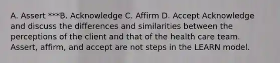 A. Assert ***B. Acknowledge C. Affirm D. Accept Acknowledge and discuss the differences and similarities between the perceptions of the client and that of the health care team.​ Assert, affirm, and accept are not steps in the LEARN model.