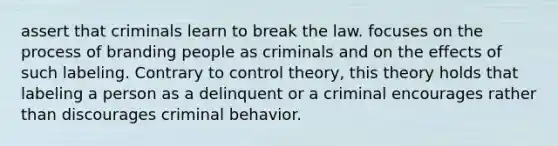 assert that criminals learn to break the law. focuses on the process of branding people as criminals and on the effects of such labeling. Contrary to control theory, this theory holds that labeling a person as a delinquent or a criminal encourages rather than discourages criminal behavior.