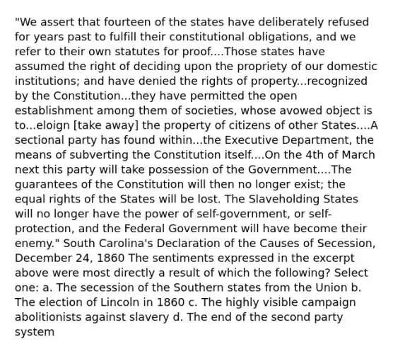 "We assert that fourteen of the states have deliberately refused for years past to fulfill their constitutional obligations, and we refer to their own statutes for proof....Those states have assumed the right of deciding upon the propriety of our domestic institutions; and have denied the rights of property...recognized by the Constitution...they have permitted the open establishment among them of societies, whose avowed object is to...eloign [take away] the property of citizens of other States....A sectional party has found within...the Executive Department, the means of subverting the Constitution itself....On the 4th of March next this party will take possession of the Government....The guarantees of the Constitution will then no longer exist; the equal rights of the States will be lost. The Slaveholding States will no longer have the power of self-government, or self-protection, and the Federal Government will have become their enemy." South Carolina's Declaration of the Causes of Secession, December 24, 1860 The sentiments expressed in the excerpt above were most directly a result of which the following? Select one: a. The secession of the Southern states from the Union b. The election of Lincoln in 1860 c. The highly visible campaign abolitionists against slavery d. The end of the second party system