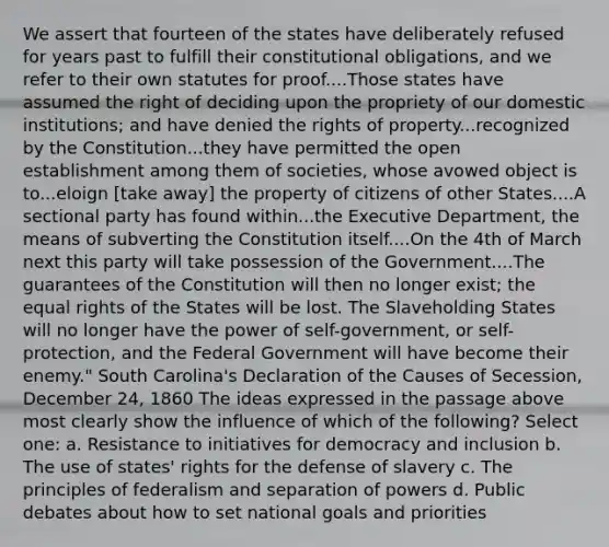 We assert that fourteen of the states have deliberately refused for years past to fulfill their constitutional obligations, and we refer to their own statutes for proof....Those states have assumed the right of deciding upon the propriety of our domestic institutions; and have denied the rights of property...recognized by the Constitution...they have permitted the open establishment among them of societies, whose avowed object is to...eloign [take away] the property of citizens of other States....A sectional party has found within...the Executive Department, the means of subverting the Constitution itself....On the 4th of March next this party will take possession of the Government....The guarantees of the Constitution will then no longer exist; the equal rights of the States will be lost. The Slaveholding States will no longer have the power of self-government, or self-protection, and the Federal Government will have become their enemy." South Carolina's Declaration of the Causes of Secession, December 24, 1860 The ideas expressed in the passage above most clearly show the influence of which of the following? Select one: a. Resistance to initiatives for democracy and inclusion b. The use of states' rights for the defense of slavery c. The principles of federalism and separation of powers d. Public debates about how to set national goals and priorities