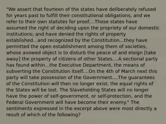 "We assert that fourteen of the states have deliberately refused for years past to fulfill their constitutional obligations, and we refer to their own statutes for proof....Those states have assumed the right of deciding upon the propriety of our domestic institutions; and have denied the rights of property established...and recognized by the Constitution...they have permitted the open establishment among them of societies, whose avowed object is to disturb the peace of and eloign [take away] the property of citizens of other States....A sectional party has found within...the Executive Department, the means of subverting the Constitution itself....On the 4th of March next this party will take possession of the Government....The guarantees of the Constitution will then no longer exist; the equal rights of the States will be lost. The Slaveholding States will no longer have the power of self-government, or self-protection, and the Federal Government will have become their enemy." The sentiments expressed in the excerpt above were most directly a result of which of the following?