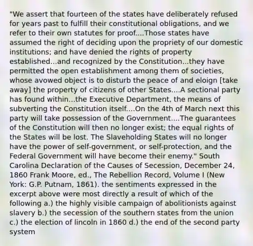 "We assert that fourteen of the states have deliberately refused for years past to fulfill their constitutional obligations, and we refer to their own statutes for proof....Those states have assumed the right of deciding upon the propriety of our domestic institutions; and have denied the rights of property established...and recognized by the Constitution...they have permitted the open establishment among them of societies, whose avowed object is to disturb the peace of and eloign [take away] the property of citizens of other States....A sectional party has found within...the Executive Department, the means of subverting the Constitution itself....On the 4th of March next this party will take possession of the Government....The guarantees of the Constitution will then no longer exist; the equal rights of the States will be lost. The Slaveholding States will no longer have the power of self-government, or self-protection, and the Federal Government will have become their enemy." South Carolina Declaration of the Causes of Secession, December 24, 1860 Frank Moore, ed., The Rebellion Record, Volume I (New York: G.P. Putnam, 1861). the sentiments expressed in the excerpt above were most directly a result of which of the following a.) the highly visible campaign of abolitionists against slavery b.) the secession of the southern states from the union c.) the election of lincoln in 1860 d.) the end of the second party system