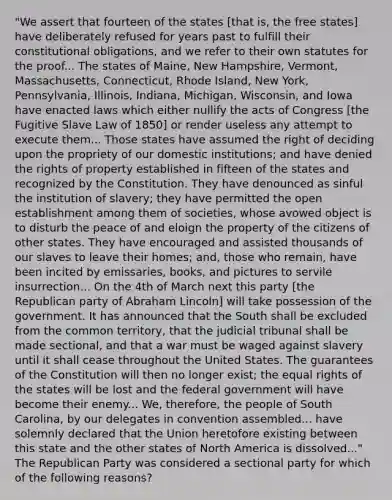 "We assert that fourteen of the states [that is, the free states] have deliberately refused for years past to fulfill their constitutional obligations, and we refer to their own statutes for the proof... The states of Maine, New Hampshire, Vermont, Massachusetts, Connecticut, Rhode Island, New York, Pennsylvania, Illinois, Indiana, Michigan, Wisconsin, and Iowa have enacted laws which either nullify the acts of Congress [the Fugitive Slave Law of 1850] or render useless any attempt to execute them... Those states have assumed the right of deciding upon the propriety of our domestic institutions; and have denied the rights of property established in fifteen of the states and recognized by the Constitution. They have denounced as sinful the institution of slavery; they have permitted the open establishment among them of societies, whose avowed object is to disturb the peace of and eloign the property of the citizens of other states. They have encouraged and assisted thousands of our slaves to leave their homes; and, those who remain, have been incited by emissaries, books, and pictures to servile insurrection... On the 4th of March next this party [the Republican party of Abraham Lincoln] will take possession of the government. It has announced that the South shall be excluded from the common territory, that the judicial tribunal shall be made sectional, and that a war must be waged against slavery until it shall cease throughout the United States. The guarantees of the Constitution will then no longer exist; the equal rights of the states will be lost and the federal government will have become their enemy... We, therefore, the people of South Carolina, by our delegates in convention assembled... have solemnly declared that the Union heretofore existing between this state and the other states of North America is dissolved..." The Republican Party was considered a sectional party for which of the following reasons?