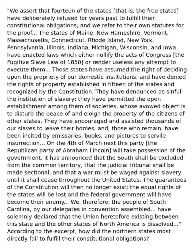 "We assert that fourteen of the states [that is, the free states] have deliberately refused for years past to fulfill their constitutional obligations, and we refer to their own statutes for the proof... The states of Maine, New Hampshire, Vermont, Massachusetts, Connecticut, Rhode Island, New York, Pennsylvania, Illinois, Indiana, Michigan, Wisconsin, and Iowa have enacted laws which either nullify the acts of Congress [the Fugitive Slave Law of 1850] or render useless any attempt to execute them... Those states have assumed the right of deciding upon the propriety of our domestic institutions; and have denied the rights of property established in fifteen of the states and recognized by the Constitution. They have denounced as sinful the institution of slavery; they have permitted the open establishment among them of societies, whose avowed object is to disturb the peace of and eloign the property of the citizens of other states. They have encouraged and assisted thousands of our slaves to leave their homes; and, those who remain, have been incited by emissaries, books, and pictures to servile insurrection... On the 4th of March next this party [the Republican party of Abraham Lincoln] will take possession of the government. It has announced that the South shall be excluded from the common territory, that the judicial tribunal shall be made sectional, and that a war must be waged against slavery until it shall cease throughout the United States. The guarantees of the Constitution will then no longer exist; the equal rights of the states will be lost and the federal government will have become their enemy... We, therefore, the people of South Carolina, by our delegates in convention assembled... have solemnly declared that the Union heretofore existing between this state and the other states of North America is dissolved..." According to the excerpt, how did the northern states most directly fail to fulfill their constitutional obligations?