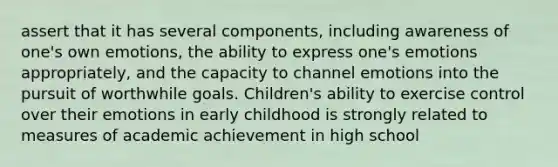 assert that it has several components, including awareness of one's own emotions, the ability to express one's emotions appropriately, and the capacity to channel emotions into the pursuit of worthwhile goals. Children's ability to exercise control over their emotions in early childhood is strongly related to measures of academic achievement in high school