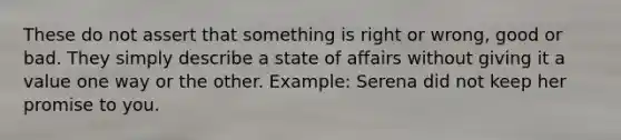 These do not assert that something is right or wrong, good or bad. They simply describe a state of affairs without giving it a value one way or the other. Example: Serena did not keep her promise to you.