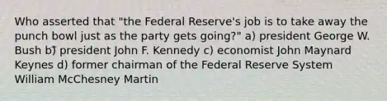 Who asserted that "the Federal Reserve's job is to take away the punch bowl just as the party gets going?" a) president George W. Bush b) president John F. Kennedy c) economist John Maynard Keynes d) former chairman of the Federal Reserve System William McChesney Martin