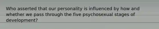 Who asserted that our personality is influenced by how and whether we pass through the five psychosexual stages of development?