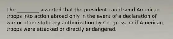 The _________ asserted that the president could send American troops into action abroad only in the event of a declaration of war or other statutory authorization by Congress, or if American troops were attacked or directly endangered.