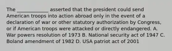 The _____________ asserted that the president could send American troops into action abroad only in the event of a declaration of war or other statutory authorization by Congress, or if American troops were attacked or directly endangered. A. War powers resolution of 1973 B. National security act of 1947 C. Boland amendment of 1982 D. USA patriot act of 2001