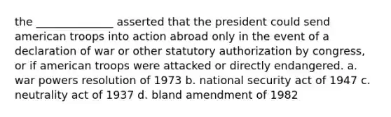 the ______________ asserted that the president could send american troops into action abroad only in the event of a declaration of war or other statutory authorization by congress, or if american troops were attacked or directly endangered. a. war powers resolution of 1973 b. national security act of 1947 c. neutrality act of 1937 d. bland amendment of 1982