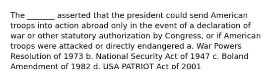 The _______ asserted that the president could send American troops into action abroad only in the event of a declaration of war or other statutory authorization by Congress, or if American troops were attacked or directly endangered a. War Powers Resolution of 1973 b. National Security Act of 1947 c. Boland Amendment of 1982 d. USA PATRIOT Act of 2001