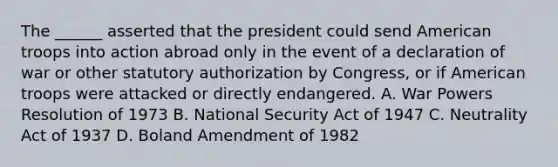 The ______ asserted that the president could send American troops into action abroad only in the event of a declaration of war or other statutory authorization by Congress, or if American troops were attacked or directly endangered. A. War Powers Resolution of 1973 B. National Security Act of 1947 C. Neutrality Act of 1937 D. Boland Amendment of 1982