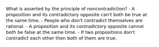 What is asserted by the principle of noncontradiction? - A proposition and its contradictory opposite can't both be true at the same time. - People who don't contradict themselves are rational. - A proposition and its contradictory opposite cannot both be false at the same time. - If two propositions don't contradict each other then both of them are true.