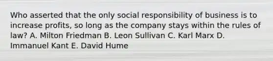 Who asserted that the only social responsibility of business is to increase profits, so long as the company stays within the rules of law? A. Milton Friedman B. Leon Sullivan C. Karl Marx D. Immanuel Kant E. David Hume