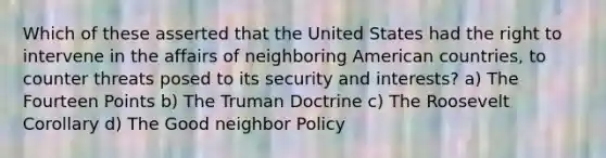 Which of these asserted that the United States had the right to intervene in the affairs of neighboring American countries, to counter threats posed to its security and interests? a) The Fourteen Points b) The Truman Doctrine c) The Roosevelt Corollary d) The Good neighbor Policy