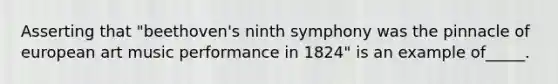 Asserting that "beethoven's ninth symphony was the pinnacle of european art music performance in 1824" is an example of_____.