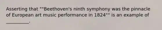 Asserting that ""Beethoven's ninth symphony was the pinnacle of European art music performance in 1824"" is an example of __________.