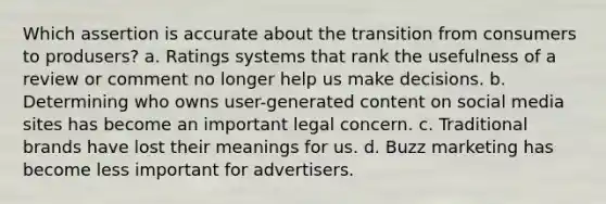 Which assertion is accurate about the transition from consumers to produsers? a. Ratings systems that rank the usefulness of a review or comment no longer help us make decisions. b. Determining who owns user-generated content on social media sites has become an important legal concern. c. Traditional brands have lost their meanings for us. d. Buzz marketing has become less important for advertisers.