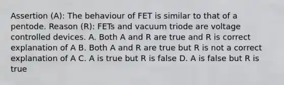 Assertion (A): The behaviour of FET is similar to that of a pentode. Reason (R): FETs and vacuum triode are voltage controlled devices. A. Both A and R are true and R is correct explanation of A B. Both A and R are true but R is not a correct explanation of A C. A is true but R is false D. A is false but R is true