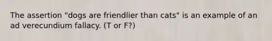 The assertion "dogs are friendlier than cats" is an example of an ad verecundium fallacy. (T or F?)