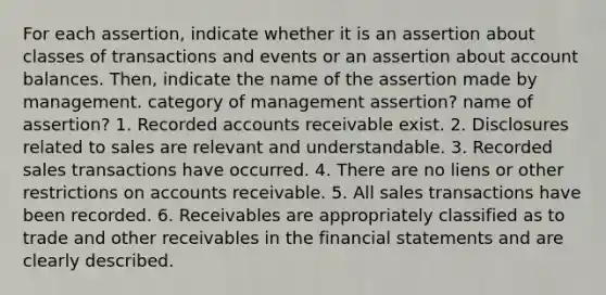 For each​ assertion, indicate whether it is an assertion about classes of transactions and events or an assertion about account balances.​ Then, indicate the name of the assertion made by management.​ category of management assertion? name of assertion? 1. Recorded accounts receivable exist. 2. Disclosures related to sales are relevant and understandable. 3. Recorded sales transactions have occurred. 4. There are no liens or other restrictions on accounts receivable. 5. All sales transactions have been recorded. 6. Receivables are appropriately classified as to trade and other receivables in the financial statements and are clearly described.