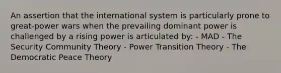 An assertion that the international system is particularly prone to great-power wars when the prevailing dominant power is challenged by a rising power is articulated by: - MAD - The Security Community Theory - Power Transition Theory - The Democratic Peace Theory