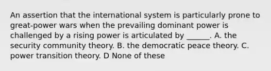 An assertion that the international system is particularly prone to great-power wars when the prevailing dominant power is challenged by a rising power is articulated by ______. A. the security community theory. B. the democratic peace theory. C. power transition theory. D None of these