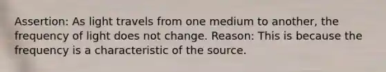 Assertion: As light travels from one medium to another, the frequency of light does not change. Reason: This is because the frequency is a characteristic of the source.