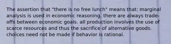 The assertion that "there is no free lunch" means that: marginal analysis is used in economic reasoning. there are always trade-offs between economic goals. all production involves the use of scarce resources and thus the sacrifice of alternative goods. choices need not be made if behavior is rational.