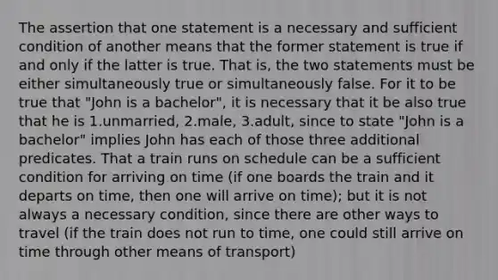 The assertion that one statement is a necessary and sufficient condition of another means that the former statement is true if and only if the latter is true. That is, the two statements must be either simultaneously true or simultaneously false. For it to be true that "John is a bachelor", it is necessary that it be also true that he is 1.unmarried, 2.male, 3.adult, since to state "John is a bachelor" implies John has each of those three additional predicates. That a train runs on schedule can be a sufficient condition for arriving on time (if one boards the train and it departs on time, then one will arrive on time); but it is not always a necessary condition, since there are other ways to travel (if the train does not run to time, one could still arrive on time through other means of transport)