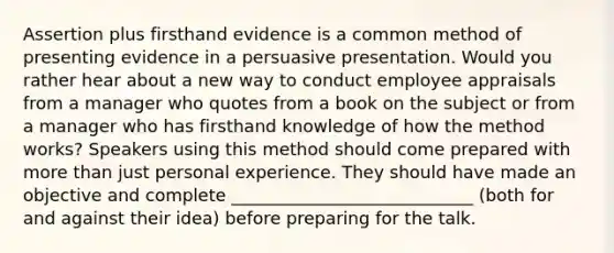 Assertion plus firsthand evidence is a common method of presenting evidence in a persuasive presentation. Would you rather hear about a new way to conduct employee appraisals from a manager who quotes from a book on the subject or from a manager who has firsthand knowledge of how the method works? Speakers using this method should come prepared with more than just personal experience. They should have made an objective and complete ____________________________ (both for and against their idea) before preparing for the talk.