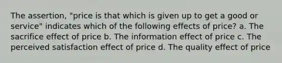 The assertion, "price is that which is given up to get a good or service" indicates which of the following effects of price? a. The sacrifice effect of price b. The information effect of price c. The perceived satisfaction effect of price d. The quality effect of price