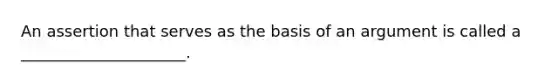 An assertion that serves as the basis of an argument is called a _____________________.