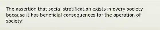 The assertion that social stratification exists in every society because it has beneficial consequences for the operation of society