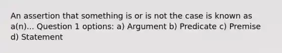 An assertion that something is or is not the case is known as a(n)... Question 1 options: a) Argument b) Predicate c) Premise d) Statement