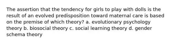 The assertion that the tendency for girls to play with dolls is the result of an evolved predisposition toward maternal care is based on the premise of which theory? a. evolutionary psychology theory b. biosocial theory c. social learning theory d. gender schema theory