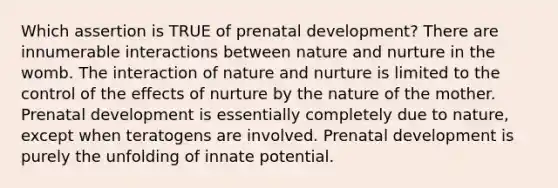 Which assertion is TRUE of prenatal development? There are innumerable interactions between nature and nurture in the womb. The interaction of nature and nurture is limited to the control of the effects of nurture by the nature of the mother. Prenatal development is essentially completely due to nature, except when teratogens are involved. Prenatal development is purely the unfolding of innate potential.