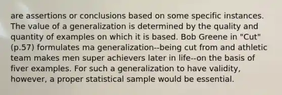 are assertions or conclusions based on some specific instances. The value of a generalization is determined by the quality and quantity of examples on which it is based. Bob Greene in "Cut" (p.57) formulates ma generalization--being cut from and athletic team makes men super achievers later in life--on the basis of fiver examples. For such a generalization to have validity, however, a proper statistical sample would be essential.