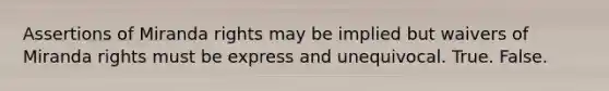 Assertions of Miranda rights may be implied but waivers of Miranda rights must be express and unequivocal. True. False.